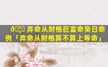 🦟 弃命从财格巨富命癸日命例「弃命从财格算不算上等命」